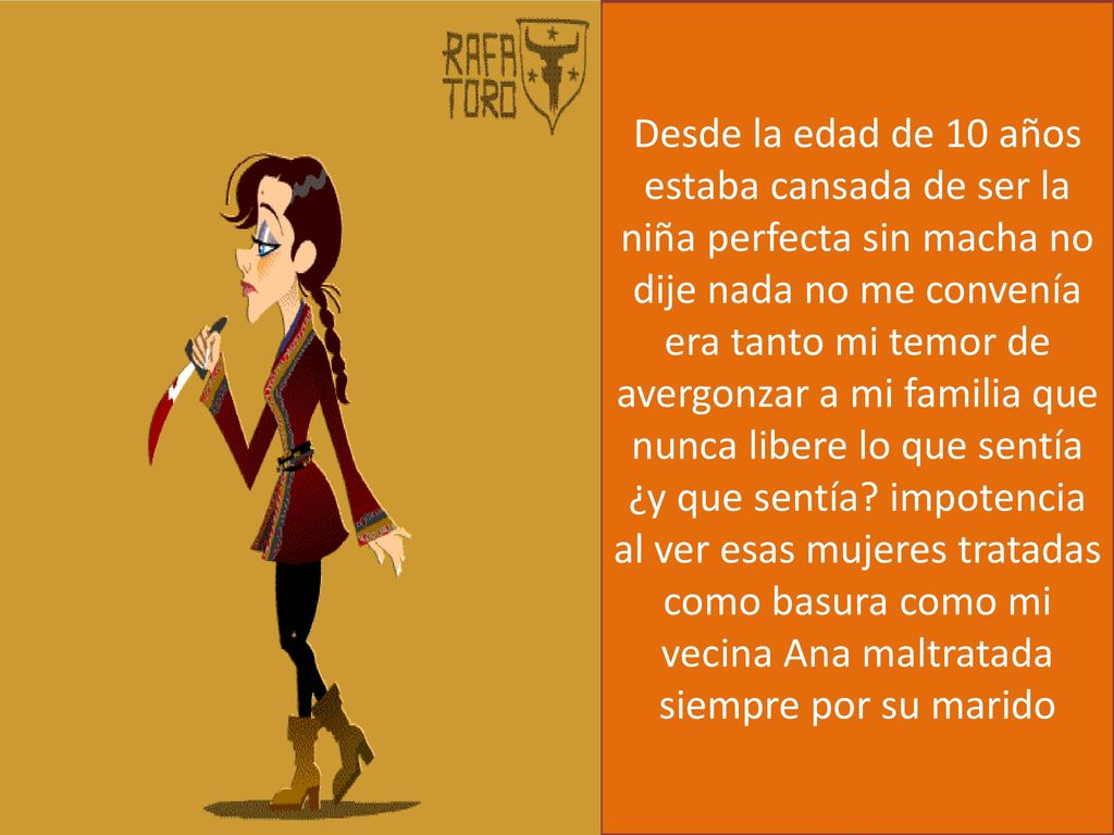 Desde la edad de 10 años estaba cansada de ser la niña perfecta sin macha no dije nada no me convenía era tanto mi temor de avergonzar a mi familia que nunca libere lo que sentía ¿y que sentía.