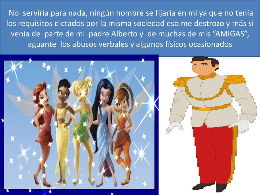 No serviría para nada, ningún hombre se fijaría en mí ya que no tenía los requisitos dictados por la misma sociedad eso me destrozo y más si venia de parte de mi padre Alberto y de muchas de mis AMIGAS , aguante los abusos verbales y algunos físicos ocasionados