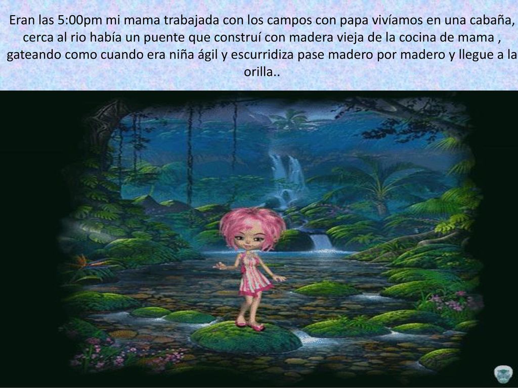 Eran las 5:00pm mi mama trabajada con los campos con papa vivíamos en una cabaña, cerca al rio había un puente que construí con madera vieja de la cocina de mama , gateando como cuando era niña ágil y escurridiza pase madero por madero y llegue a la orilla..