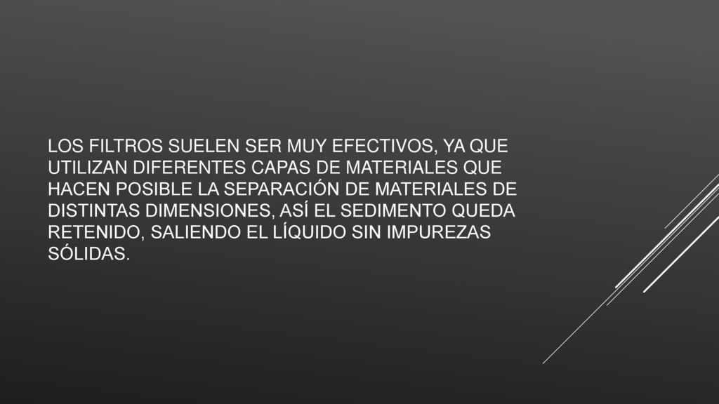 Los filtros suelen ser muy efectivos, ya que utilizan diferentes capas de materiales que hacen posible la separación de materiales de distintas dimensiones, así el sedimento queda retenido, saliendo el líquido sin impurezas sólidas.