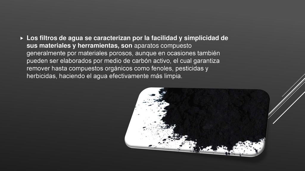 Los filtros de agua se caracterizan por la facilidad y simplicidad de sus materiales y herramientas, son aparatos compuesto generalmente por materiales porosos, aunque en ocasiones también pueden ser elaborados por medio de carbón activo, el cual garantiza remover hasta compuestos orgánicos como fenoles, pesticidas y herbicidas, haciendo el agua efectivamente más limpia.