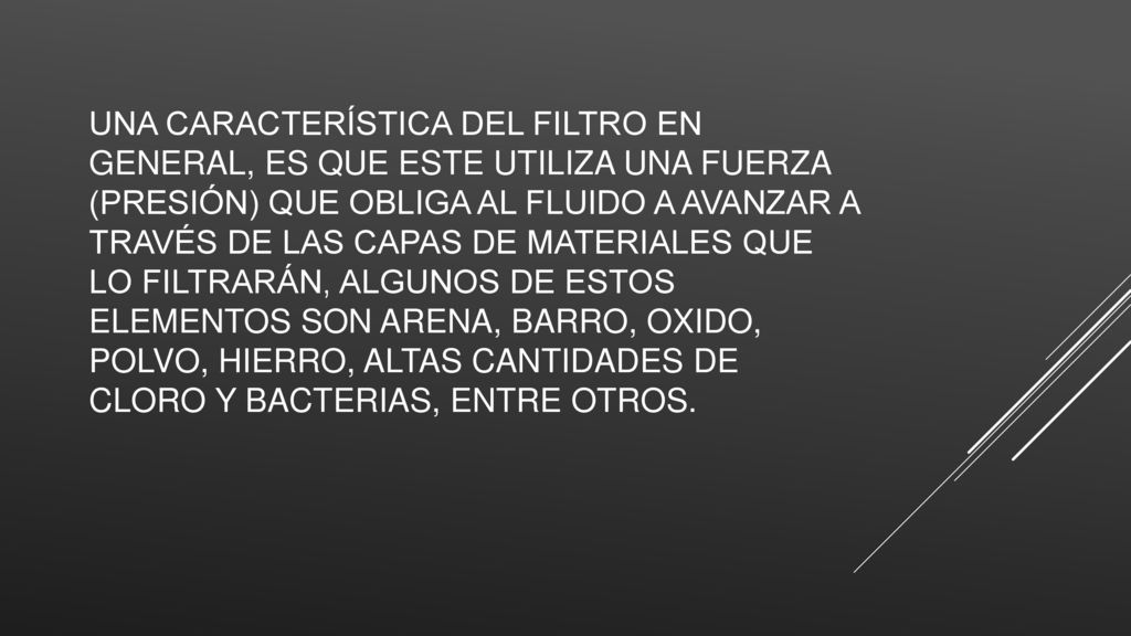 Una característica del filtro en general, es que este utiliza una fuerza (presión) que obliga al fluido a avanzar a través de las capas de materiales que lo filtrarán, algunos de estos elementos son arena, barro, oxido, polvo, hierro, altas cantidades de cloro y bacterias, entre otros.