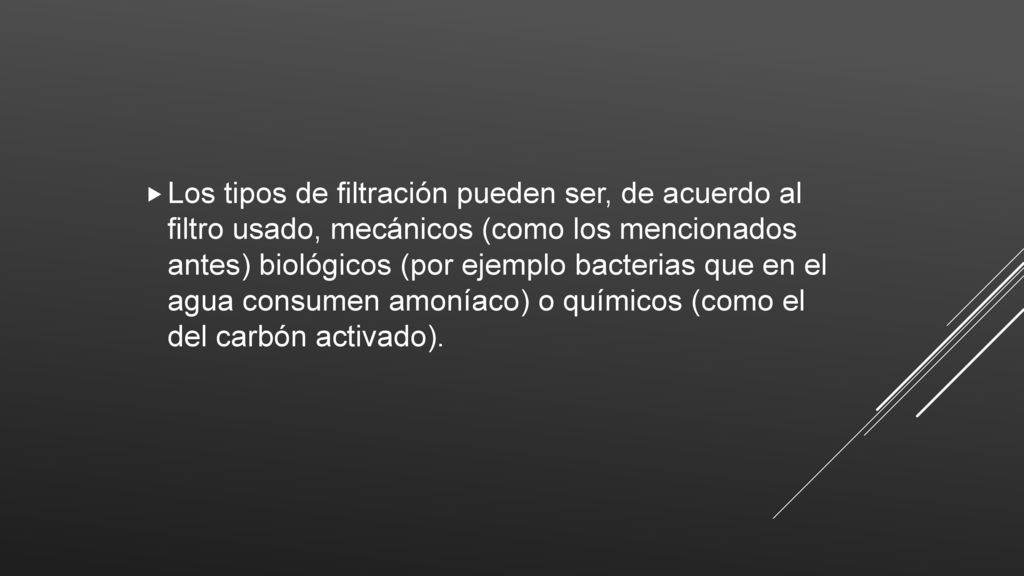 Los tipos de filtración pueden ser, de acuerdo al filtro usado, mecánicos (como los mencionados antes) biológicos (por ejemplo bacterias que en el agua consumen amoníaco) o químicos (como el del carbón activado).