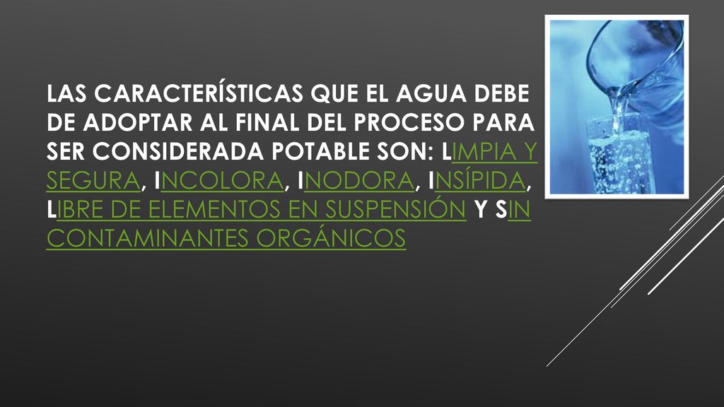 Las características que el agua debe de adoptar al final del proceso para ser considerada potable son: limpia y segura, incolora, inodora, insípida, libre de elementos en suspensión y sin contaminantes orgánicos