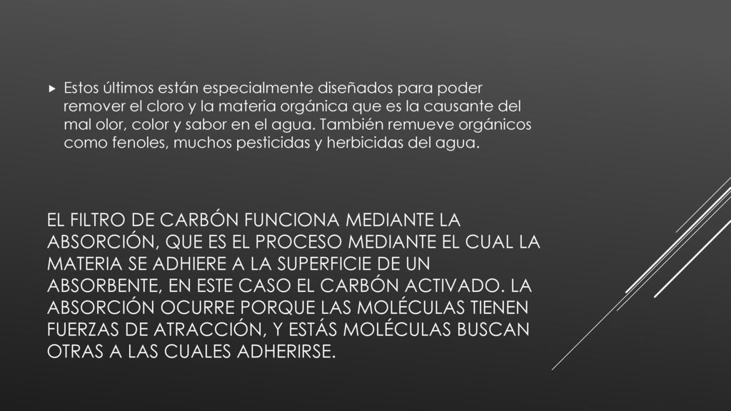 Estos últimos están especialmente diseñados para poder remover el cloro y la materia orgánica que es la causante del mal olor, color y sabor en el agua. También remueve orgánicos como fenoles, muchos pesticidas y herbicidas del agua.