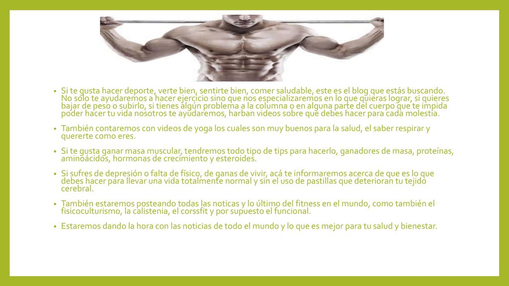 Si te gusta hacer deporte, verte bien, sentirte bien, comer saludable, este es el blog que estás buscando. No solo te ayudaremos a hacer ejercicio sino que nos especializaremos en lo que quieras lograr, si quieres bajar de peso o subirlo, si tienes algún problema a la columna o en alguna parte del cuerpo que te impida poder hacer tu vida nosotros te ayudaremos, harban videos sobre que debes hacer para cada molestia.