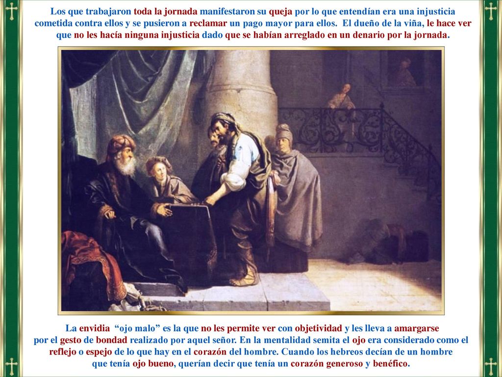 Los que trabajaron toda la jornada manifestaron su queja por lo que entendían era una injusticia cometida contra ellos y se pusieron a reclamar un pago mayor para ellos. El dueño de la viña, le hace ver que no les hacía ninguna injusticia dado que se habían arreglado en un denario por la jornada.