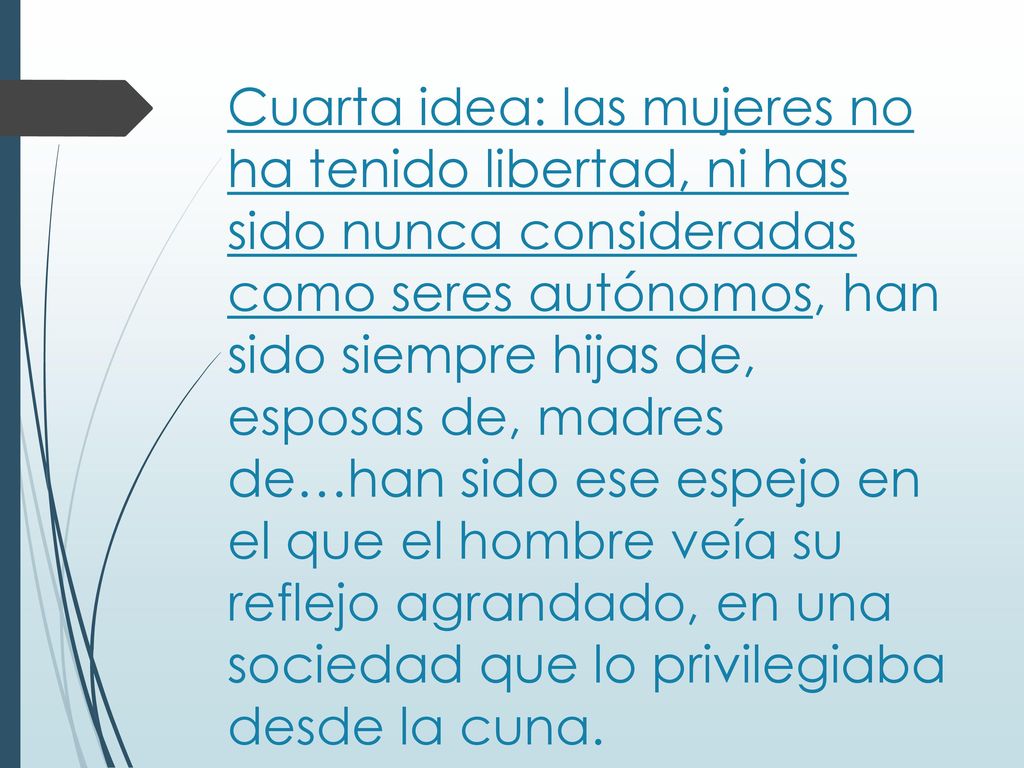 Cuarta idea: las mujeres no ha tenido libertad, ni has sido nunca consideradas como seres autónomos, han sido siempre hijas de, esposas de, madres de…han sido ese espejo en el que el hombre veía su reflejo agrandado, en una sociedad que lo privilegiaba desde la cuna.