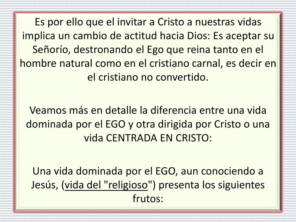 Es por ello que el invitar a Cristo a nuestras vidas implica un cambio de actitud hacia Dios: Es aceptar su Señorío, destronando el Ego que reina tanto en el hombre natural como en el cristiano carnal, es decir en el cristiano no convertido.