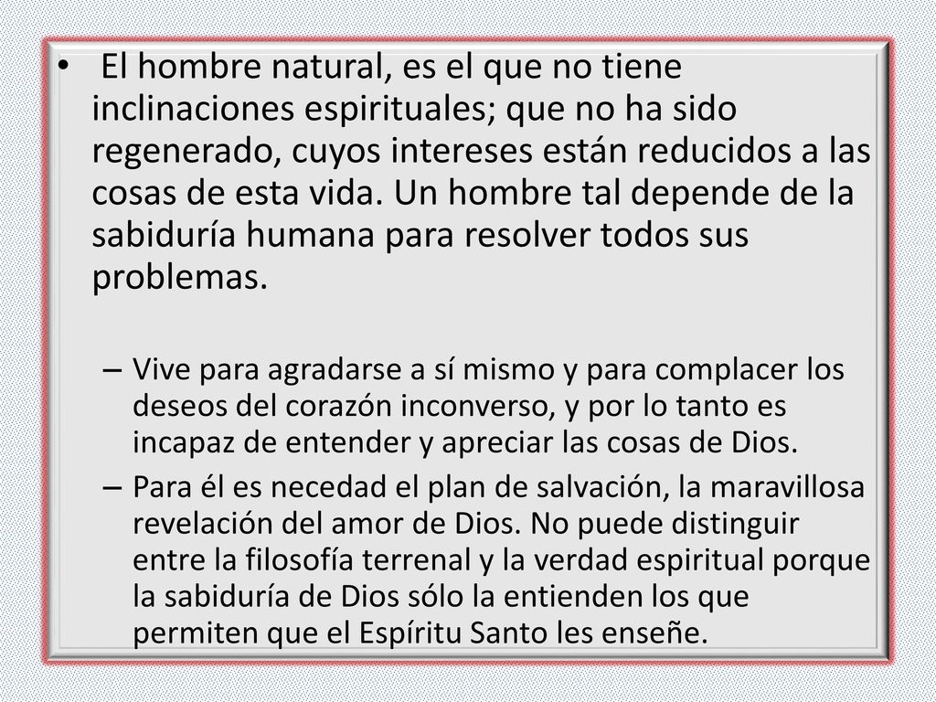 El hombre natural, es el que no tiene inclinaciones espirituales; que no ha sido regenerado, cuyos intereses están reducidos a las cosas de esta vida. Un hombre tal depende de la sabiduría humana para resolver todos sus problemas.