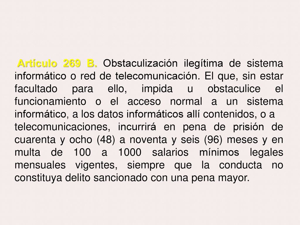 Artículo 269 B. Obstaculización ilegítima de sistema informático o red de telecomunicación. El que, sin estar facultado para ello, impida u obstaculice el funcionamiento o el acceso normal a un sistema informático, a los datos informáticos allí contenidos, o a