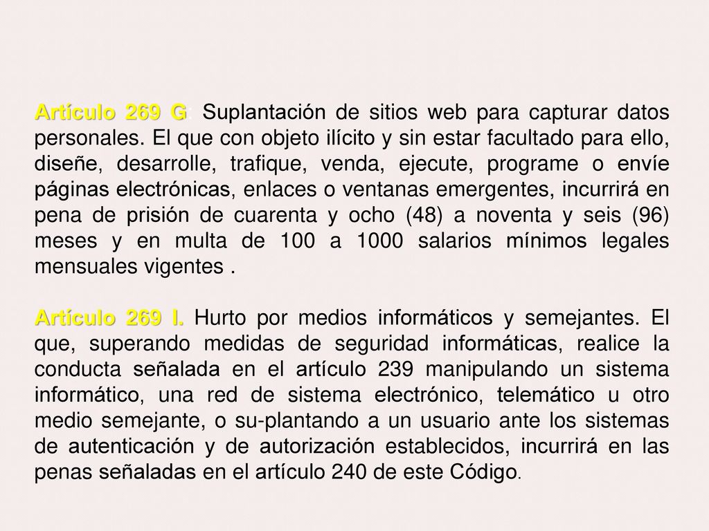 Artículo 269 G: Suplantación de sitios web para capturar datos personales. El que con objeto ilícito y sin estar facultado para ello, diseñe, desarrolle, trafique, venda, ejecute, programe o envíe páginas electrónicas, enlaces o ventanas emergentes, incurrirá en pena de prisión de cuarenta y ocho (48) a noventa y seis (96) meses y en multa de 100 a 1000 salarios mínimos legales mensuales vigentes .
