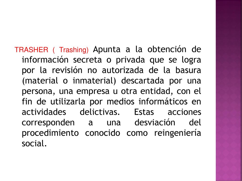 TRASHER ( Trashing) Apunta a la obtención de información secreta o privada que se logra por la revisión no autorizada de la basura (material o inmaterial) descartada por una persona, una empresa u otra entidad, con el fin de utilizarla por medios informáticos en actividades delictivas.