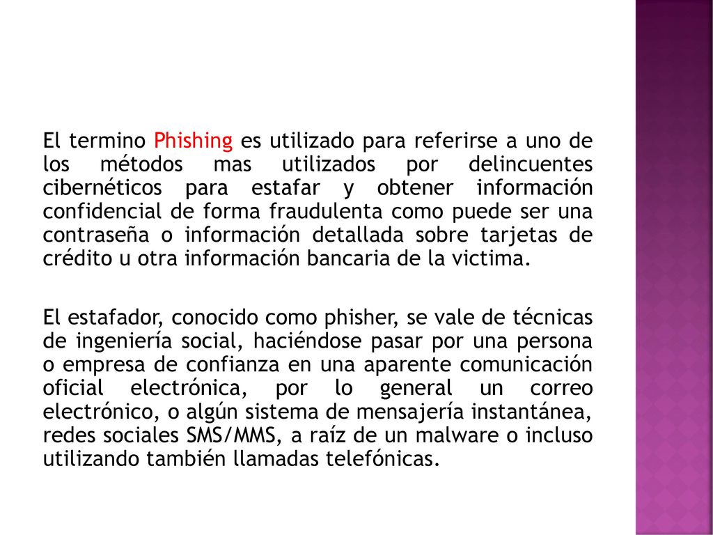 El termino Phishing es utilizado para referirse a uno de los métodos mas utilizados por delincuentes cibernéticos para estafar y obtener información confidencial de forma fraudulenta como puede ser una contraseña o información detallada sobre tarjetas de crédito u otra información bancaria de la victima.