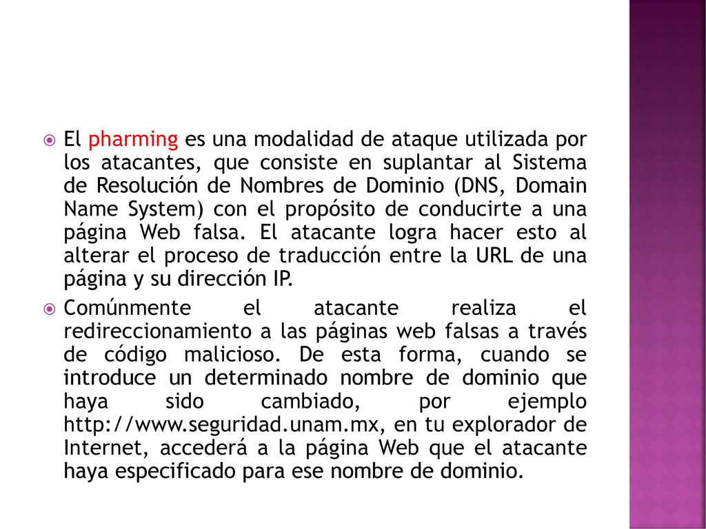 El pharming es una modalidad de ataque utilizada por los atacantes, que consiste en suplantar al Sistema de Resolución de Nombres de Dominio (DNS, Domain Name System) con el propósito de conducirte a una página Web falsa. El atacante logra hacer esto al alterar el proceso de traducción entre la URL de una página y su dirección IP.