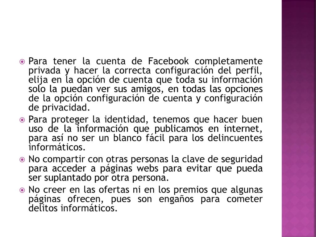 Para tener la cuenta de Facebook completamente privada y hacer la correcta configuración del perfil, elija en la opción de cuenta que toda su información solo la puedan ver sus amigos, en todas las opciones de la opción configuración de cuenta y configuración de privacidad.