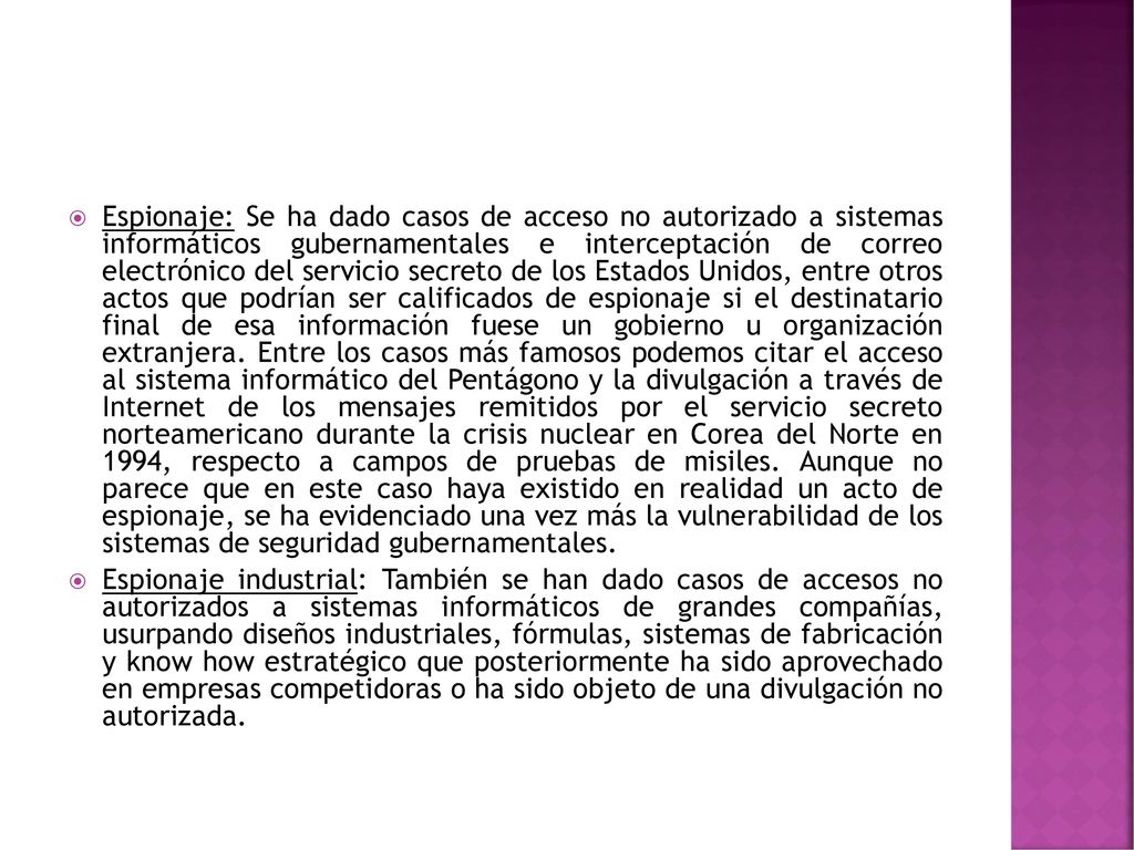 Espionaje: Se ha dado casos de acceso no autorizado a sistemas informáticos gubernamentales e interceptación de correo electrónico del servicio secreto de los Estados Unidos, entre otros actos que podrían ser calificados de espionaje si el destinatario final de esa información fuese un gobierno u organización extranjera. Entre los casos más famosos podemos citar el acceso al sistema informático del Pentágono y la divulgación a través de Internet de los mensajes remitidos por el servicio secreto norteamericano durante la crisis nuclear en Corea del Norte en 1994, respecto a campos de pruebas de misiles. Aunque no parece que en este caso haya existido en realidad un acto de espionaje, se ha evidenciado una vez más la vulnerabilidad de los sistemas de seguridad gubernamentales.