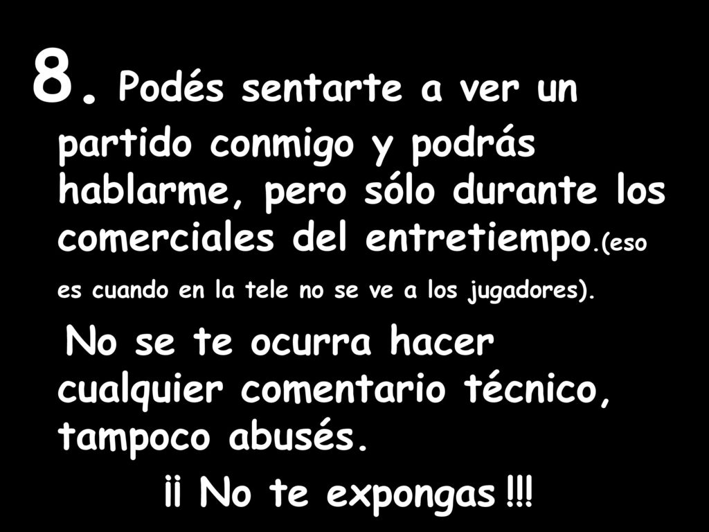 8. Podés sentarte a ver un partido conmigo y podrás hablarme, pero sólo durante los comerciales del entretiempo.(eso es cuando en la tele no se ve a los jugadores).