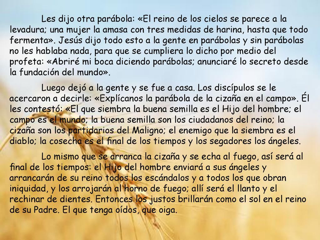 Les dijo otra parábola: «El reino de los cielos se parece a la levadura; una mujer la amasa con tres medidas de harina, hasta que todo fermenta». Jesús dijo todo esto a la gente en parábolas y sin parábolas no les hablaba nada, para que se cumpliera lo dicho por medio del profeta: «Abriré mi boca diciendo parábolas; anunciaré lo secreto desde la fundación del mundo».