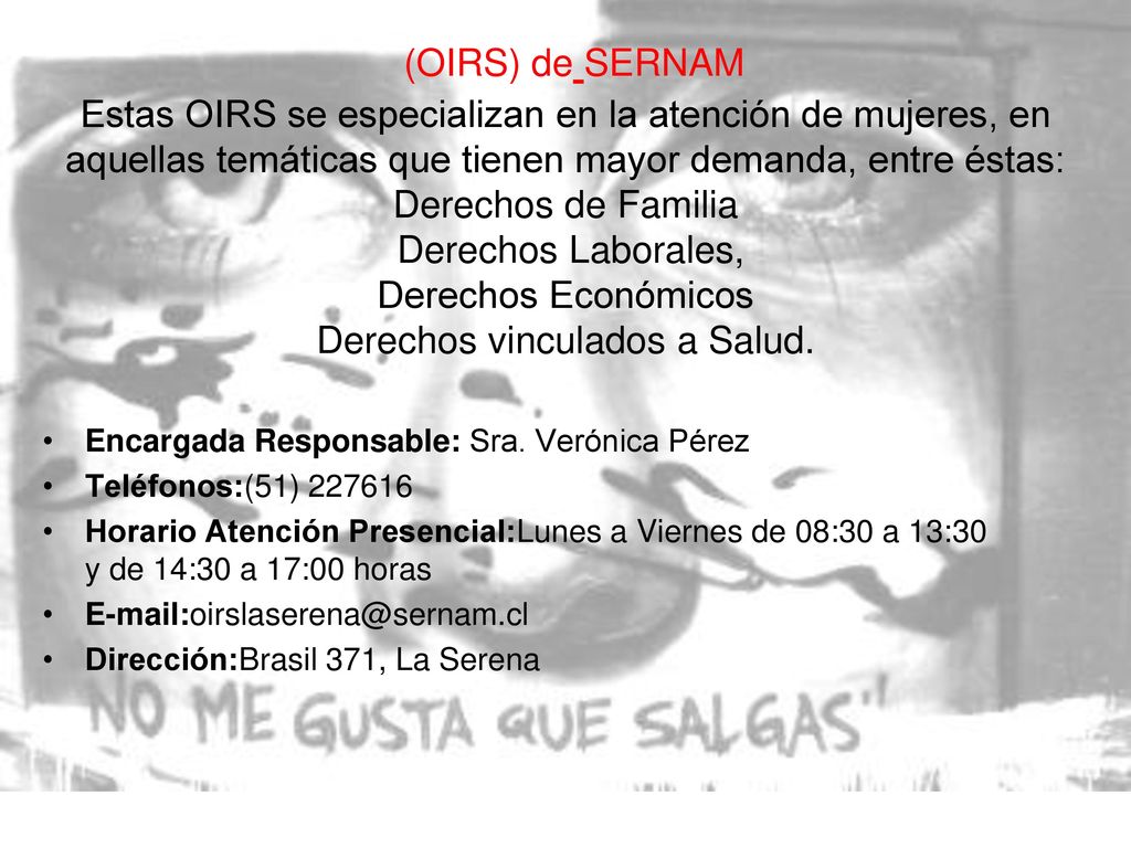 (OIRS) de SERNAM Estas OIRS se especializan en la atención de mujeres, en aquellas temáticas que tienen mayor demanda, entre éstas: Derechos de Familia Derechos Laborales, Derechos Económicos Derechos vinculados a Salud.