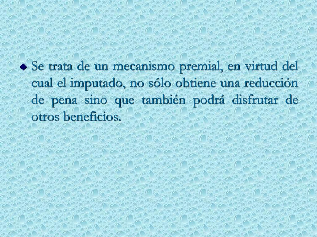 Se trata de un mecanismo premial, en virtud del cual el imputado, no sólo obtiene una reducción de pena sino que también podrá disfrutar de otros beneficios.