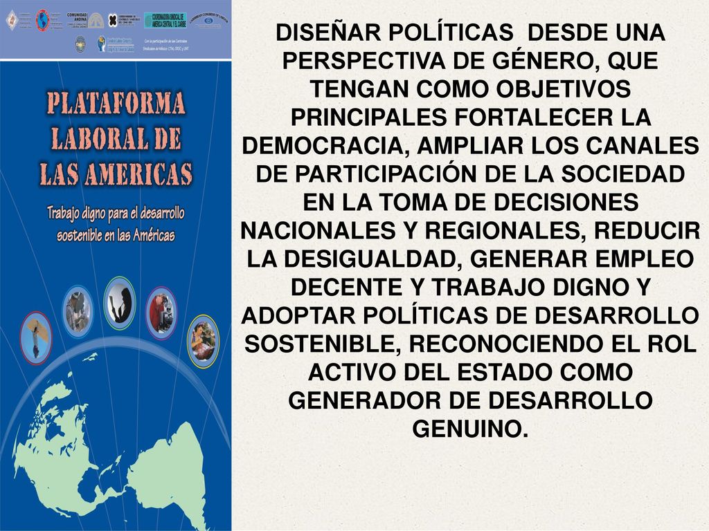 DISEÑAR POLÍTICAS DESDE UNA PERSPECTIVA DE GÉNERO, QUE TENGAN COMO OBJETIVOS PRINCIPALES FORTALECER LA DEMOCRACIA, AMPLIAR LOS CANALES DE PARTICIPACIÓN DE LA SOCIEDAD EN LA TOMA DE DECISIONES NACIONALES Y REGIONALES, REDUCIR LA DESIGUALDAD, GENERAR EMPLEO DECENTE Y TRABAJO DIGNO Y ADOPTAR POLÍTICAS DE DESARROLLO SOSTENIBLE, RECONOCIENDO EL ROL ACTIVO DEL ESTADO COMO GENERADOR DE DESARROLLO GENUINO.