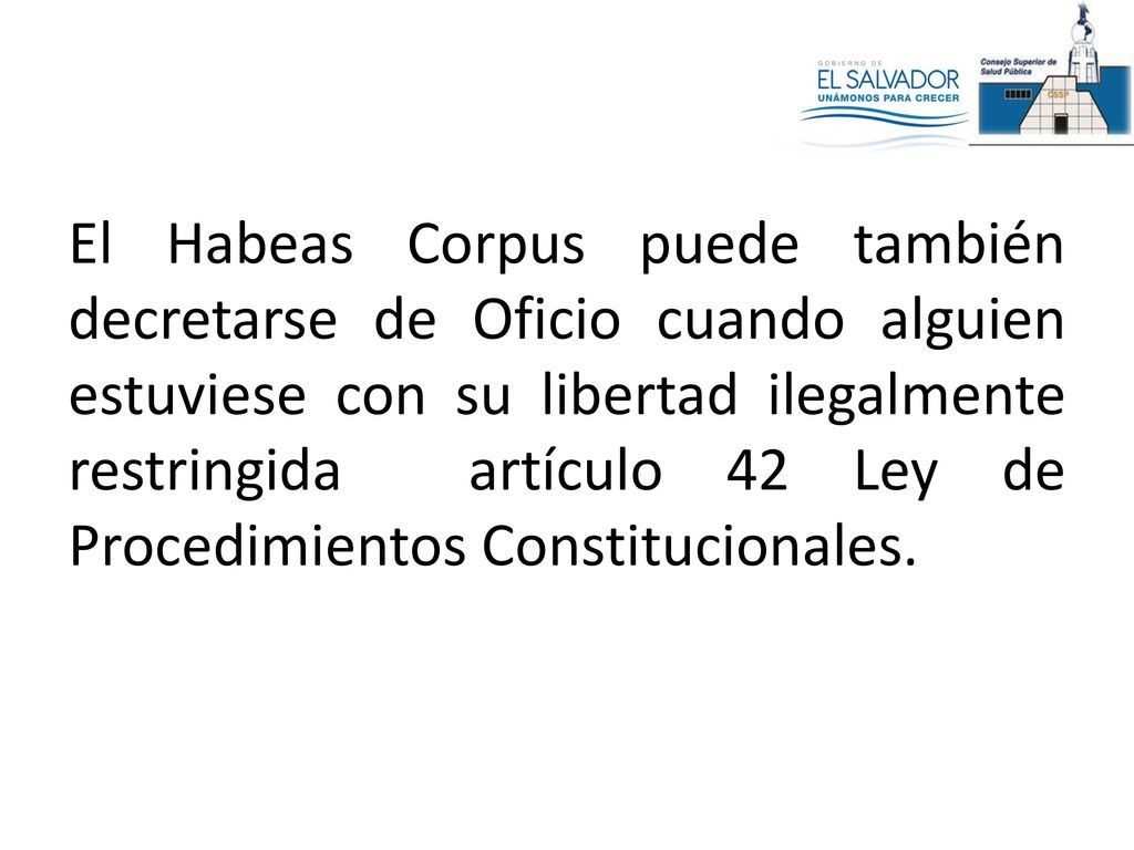 El Habeas Corpus puede también decretarse de Oficio cuando alguien estuviese con su libertad ilegalmente restringida artículo 42 Ley de Procedimientos Constitucionales.