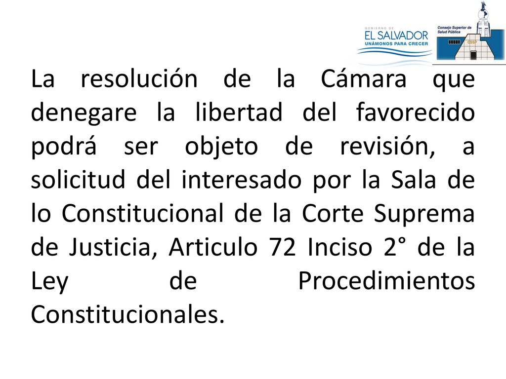 La resolución de la Cámara que denegare la libertad del favorecido podrá ser objeto de revisión, a solicitud del interesado por la Sala de lo Constitucional de la Corte Suprema de Justicia, Articulo 72 Inciso 2° de la Ley de Procedimientos Constitucionales.