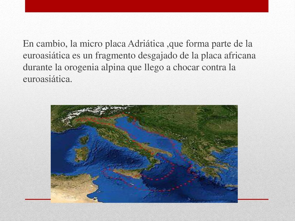 En cambio, la micro placa Adriática ,que forma parte de la euroasiática es un fragmento desgajado de la placa africana durante la orogenia alpina que llego a chocar contra la euroasiática.