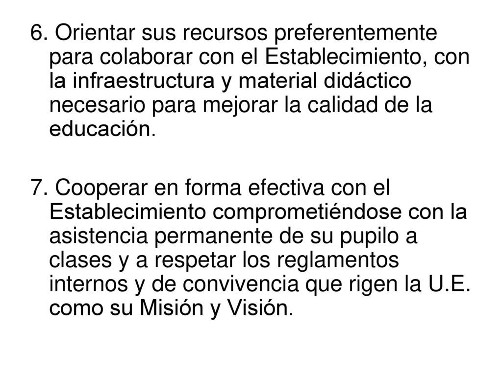 6. Orientar sus recursos preferentemente para colaborar con el Establecimiento, con la infraestructura y material didáctico necesario para mejorar la calidad de la educación.
