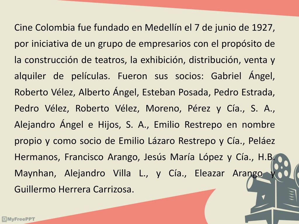 Cine Colombia fue fundado en Medellín el 7 de junio de 1927, por iniciativa de un grupo de empresarios con el propósito de la construcción de teatros, la exhibición, distribución, venta y alquiler de películas.