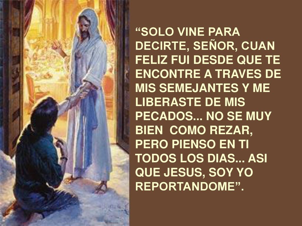 SOLO VINE PARA DECIRTE, SEÑOR, CUAN FELIZ FUI DESDE QUE TE ENCONTRE A TRAVES DE MIS SEMEJANTES Y ME LIBERASTE DE MIS PECADOS...