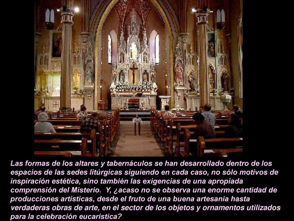 Las formas de los altares y tabernáculos se han desarrollado dentro de los espacios de las sedes litúrgicas siguiendo en cada caso, no sólo motivos de inspiración estética, sino también las exigencias de una apropiada comprensión del Misterio.