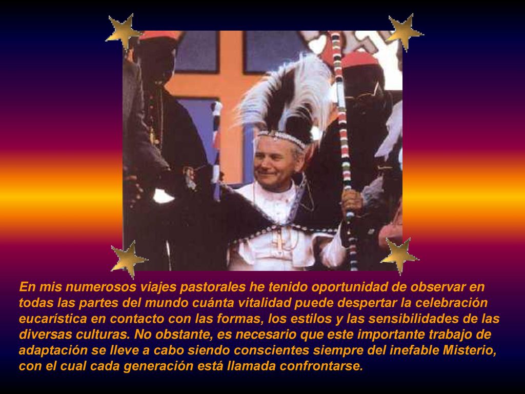 En mis numerosos viajes pastorales he tenido oportunidad de observar en todas las partes del mundo cuánta vitalidad puede despertar la celebración eucarística en contacto con las formas, los estilos y las sensibilidades de las diversas culturas.
