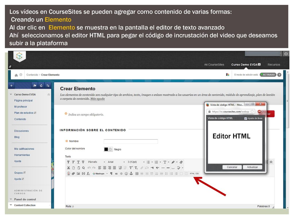 Los vídeos en CourseSites se pueden agregar como contenido de varias formas: Creando un Elemento Al dar clic en Elemento se muestra en la pantalla el editor de texto avanzado Ahí seleccionamos el editor HTML para pegar el código de incrustación del video que deseamos subir a la plataforma