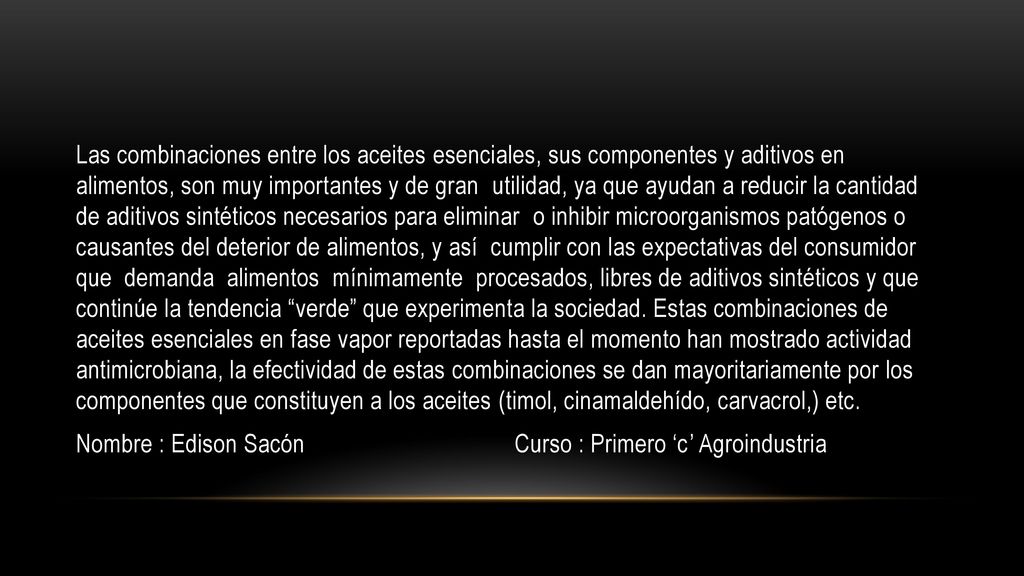 Las combinaciones entre los aceites esenciales, sus componentes y aditivos en alimentos, son muy importantes y de gran utilidad, ya que ayudan a reducir la cantidad de aditivos sintéticos necesarios para eliminar o inhibir microorganismos patógenos o causantes del deterior de alimentos, y así cumplir con las expectativas del consumidor que demanda alimentos mínimamente procesados, libres de aditivos sintéticos y que continúe la tendencia verde que experimenta la sociedad.