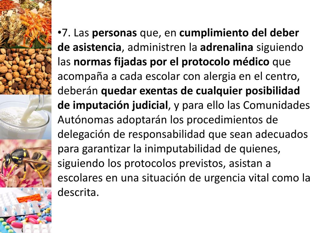 7. Las personas que, en cumplimiento del deber de asistencia, administren la adrenalina siguiendo las normas fijadas por el protocolo médico que acompaña a cada escolar con alergia en el centro, deberán quedar exentas de cualquier posibilidad de imputa­ción judicial, y para ello las Comunidades Autónomas adoptarán los procedimientos de delegación de responsabilidad que sean adecuados para garantizar la inimputabilidad de quienes, siguiendo los protocolos previstos, asistan a escolares en una situación de urgencia vital como la descrita.