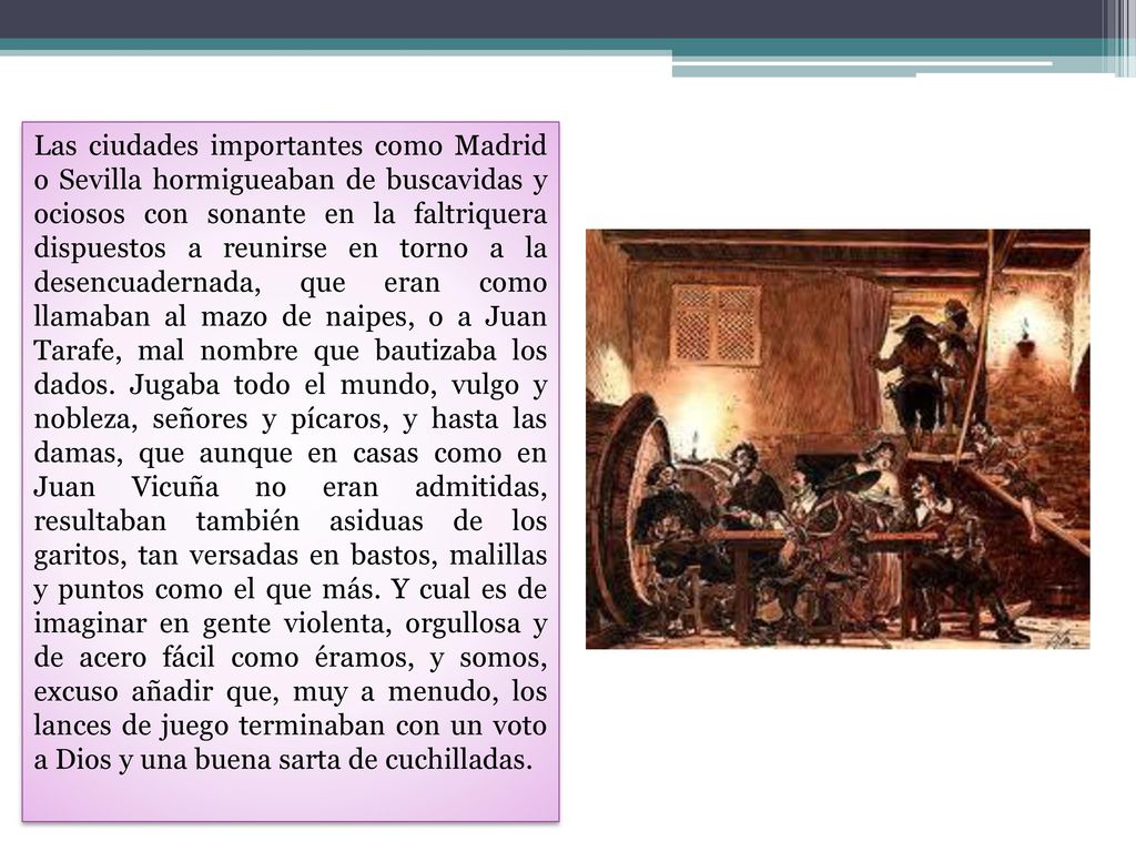 Las ciudades importantes como Madrid o Sevilla hormigueaban de buscavidas y ociosos con sonante en la faltriquera dispuestos a reunirse en torno a la desencuadernada, que eran como llamaban al mazo de naipes, o a Juan Tarafe, mal nombre que bautizaba los dados.