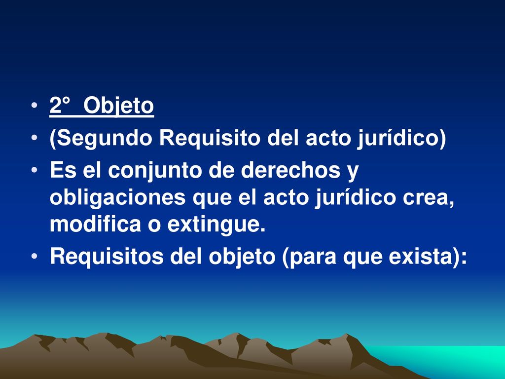 2° Objeto (Segundo Requisito del acto jurídico) Es el conjunto de derechos y obligaciones que el acto jurídico crea, modifica o extingue.