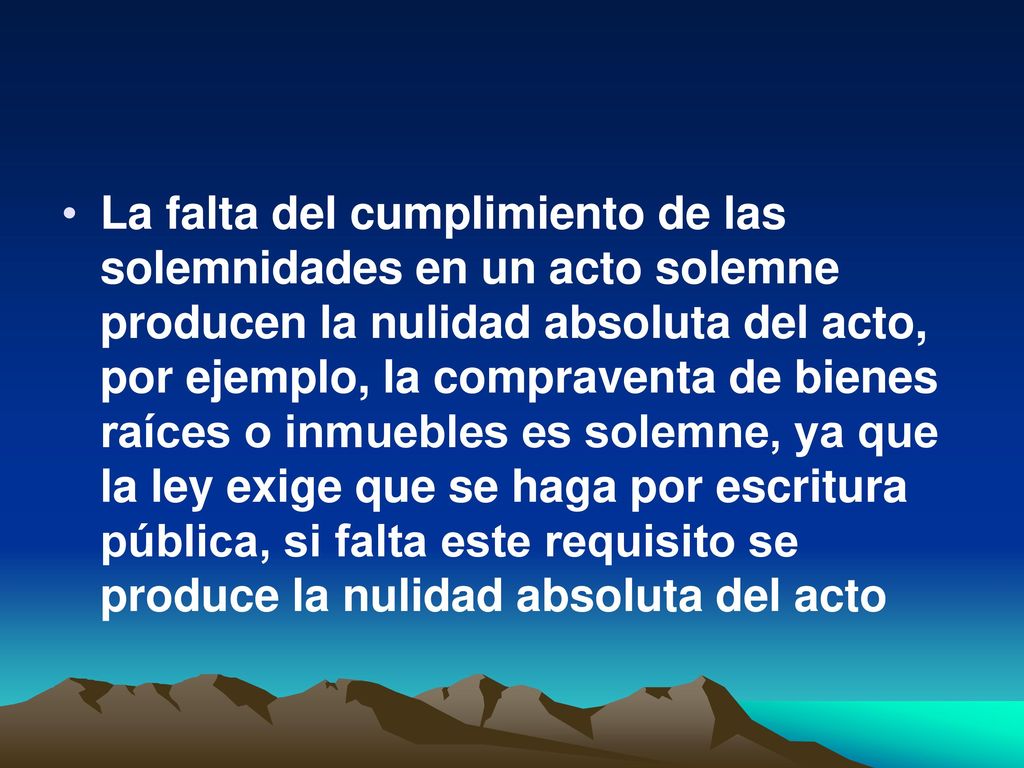 La falta del cumplimiento de las solemnidades en un acto solemne producen la nulidad absoluta del acto, por ejemplo, la compraventa de bienes raíces o inmuebles es solemne, ya que la ley exige que se haga por escritura pública, si falta este requisito se produce la nulidad absoluta del acto