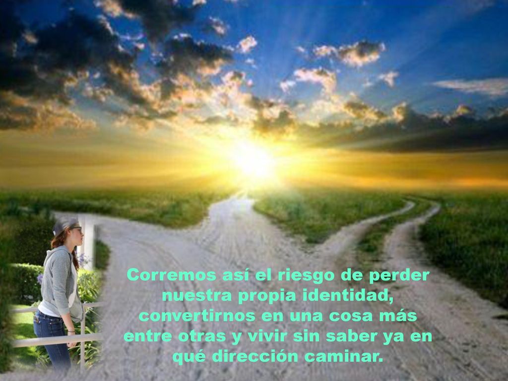 Corremos así el riesgo de perder nuestra propia identidad, convertirnos en una cosa más entre otras y vivir sin saber ya en qué dirección caminar.