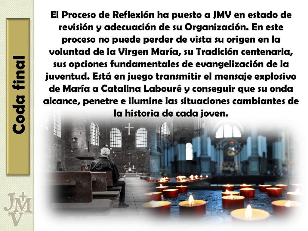 El Proceso de Reflexión ha puesto a JMV en estado de revisión y adecuación de su Organización. En este proceso no puede perder de vista su origen en la voluntad de la Virgen María, su Tradición centenaria, sus opciones fundamentales de evangelización de la juventud. Está en juego transmitir el mensaje explosivo de María a Catalina Labouré y conseguir que su onda alcance, penetre e ilumine las situaciones cambiantes de la historia de cada joven.