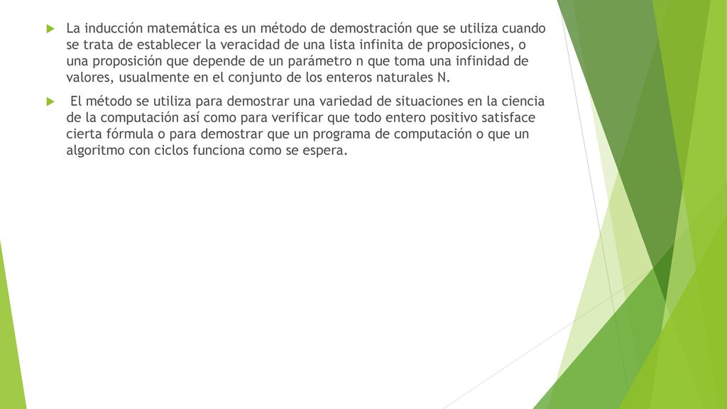 La inducción matemática es un método de demostración que se utiliza cuando se trata de establecer la veracidad de una lista infinita de proposiciones, o una proposición que depende de un parámetro n que toma una infinidad de valores, usualmente en el conjunto de los enteros naturales N.