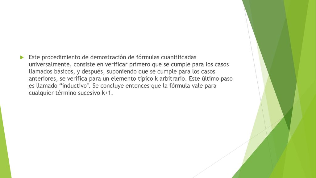 Este procedimiento de demostración de fórmulas cuantificadas universalmente, consiste en verificar primero que se cumple para los casos llamados básicos, y después, suponiendo que se cumple para los casos anteriores, se verifica para un elemento típico k arbitrario.