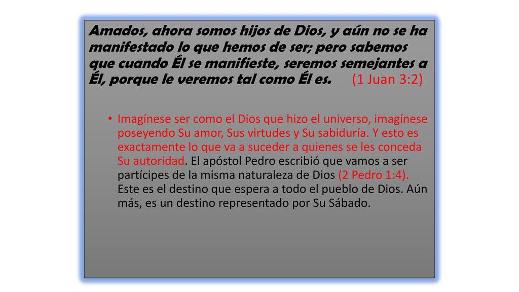 Amados, ahora somos hijos de Dios, y aún no se ha manifestado lo que hemos de ser; pero sabemos que cuando Él se manifieste, seremos semejantes a Él, porque le veremos tal como Él es. (1 Juan 3:2)
