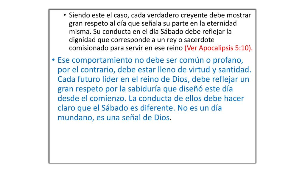 Siendo este el caso, cada verdadero creyente debe mostrar gran respeto al día que señala su parte en la eternidad misma. Su conducta en el día Sábado debe reflejar la dignidad que corresponde a un rey o sacerdote comisionado para servir en ese reino (Ver Apocalipsis 5:10).