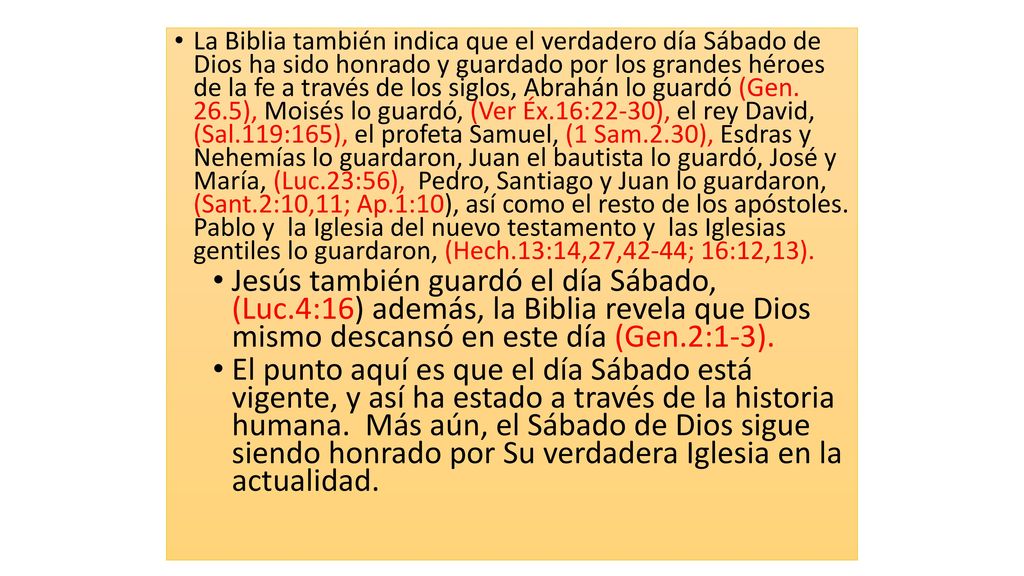 La Biblia también indica que el verdadero día Sábado de Dios ha sido honrado y guardado por los grandes héroes de la fe a través de los siglos, Abrahán lo guardó (Gen. 26.5), Moisés lo guardó, (Ver Éx.16:22-30), el rey David, (Sal.119:165), el profeta Samuel, (1 Sam.2.30), Esdras y Nehemías lo guardaron, Juan el bautista lo guardó, José y María, (Luc.23:56), Pedro, Santiago y Juan lo guardaron, (Sant.2:10,11; Ap.1:10), así como el resto de los apóstoles. Pablo y la Iglesia del nuevo testamento y las Iglesias gentiles lo guardaron, (Hech.13:14,27,42-44; 16:12,13).