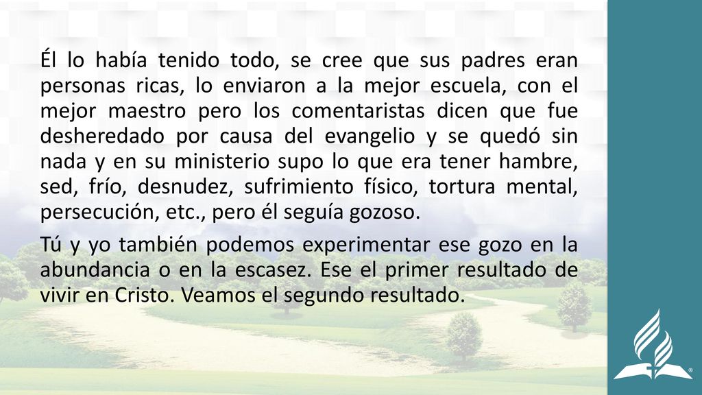 Él lo había tenido todo, se cree que sus padres eran personas ricas, lo enviaron a la mejor escuela, con el mejor maestro pero los comentaristas dicen que fue desheredado por causa del evangelio y se quedó sin nada y en su ministerio supo lo que era tener hambre, sed, frío, desnudez, sufrimiento físico, tortura mental, persecución, etc., pero él seguía gozoso.