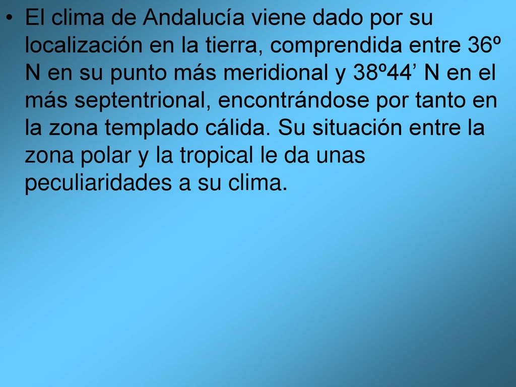 El clima de Andalucía viene dado por su localización en la tierra, comprendida entre 36º N en su punto más meridional y 38º44’ N en el más septentrional, encontrándose por tanto en la zona templado cálida.