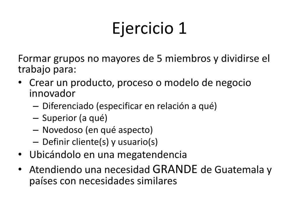 Ejercicio 1 Formar grupos no mayores de 5 miembros y dividirse el trabajo para: Crear un producto, proceso o modelo de negocio innovador.